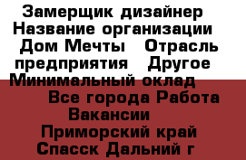 Замерщик-дизайнер › Название организации ­ Дом Мечты › Отрасль предприятия ­ Другое › Минимальный оклад ­ 30 000 - Все города Работа » Вакансии   . Приморский край,Спасск-Дальний г.